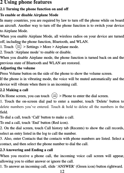   12 2 Using phone features 2.1 Turning the phone function on and off To enable or disable Airplane Mode In many countries, you are required by law to turn off the phone while on board an aircraft. Another way to turn off the phone function is to switch your device to Airplane Mode. When you enable Airplane Mode, all wireless radios on your device are turned off, including the phone function, Bluetooth, and WLAN. 1. Touch    &gt; Settings &gt; More &gt; Airplane mode. 2. Touch ‘Airplane mode’ to enable or disable. When you disable Airplane mode, the phone function is turned back on and the previous state of Bluetooth and WLAN are restored. Adjusting the volume Press Volume button on the side of the phone to show the volume screen.   If the phone is in vibrating mode, the voice will be muted automatically and the device will vibrate when there is an incoming call. 2.2 Making a call On Home screen, you can touch    &gt; Phone to enter the dial screen. 1.  Touch  the  on-screen  dial  pad  to  enter  a  number,  touch ‘Delete’  button  to delete  numbers  you’ve  entered.  Touch  &amp;  hold to  delete  all the  numbers  in  the field.   To dial a call, touch ‘Call’ button to make a call.   To end a call, touch ‘End’ button (Red icon).   2. On the dial screen, touch Call history tab (Recents) to show the call records, select an entry listed in the log to call the number.   3. Also, enter Contacts that the contacts with phone numbers are listed. Select a contact, and then select the phone number to dial the call.   2.3 Answering and Ending a call When  you  receive  a  phone  call,  the  incoming  voice  call  screen  will  appear, allowing you to either answer or ignore the call.   1. To answer an incoming call, slide ‘ANSWER’ (Green icon) button rightward. 