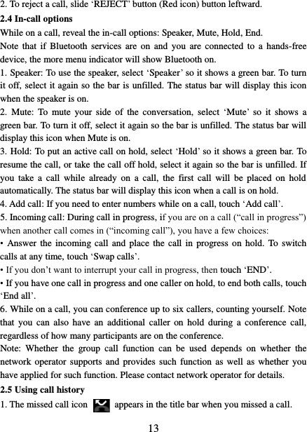   13 2. To reject a call, slide ‘REJECT’ button (Red icon) button leftward. 2.4 In-call options While on a call, reveal the in-call options: Speaker, Mute, Hold, End.   Note  that  if  Bluetooth  services are  on and  you  are  connected  to  a  hands-free device, the more menu indicator will show Bluetooth on.   1. Speaker: To use the speaker, select ‘Speaker’ so it shows a green bar. To turn it off, select it again so the bar is unfilled. The status bar will display this icon when the speaker is on.   2.  Mute:  To  mute  your  side  of  the  conversation,  select  ‘Mute’  so  it  shows  a green bar. To turn it off, select it again so the bar is unfilled. The status bar will display this icon when Mute is on.   3. Hold: To put an active call on hold, select ‘Hold’ so it shows a green bar. To resume the call, or take the call off hold, select it again so the bar is unfilled. If you  take  a  call  while  already  on  a  call,  the  first  call  will  be  placed  on  hold automatically. The status bar will display this icon when a call is on hold.   4. Add call: If you need to enter numbers while on a call, touch ‘Add call’.   5. Incoming call: During call in progress, if you are on a call (“call in progress”) when another call comes in (“incoming call”), you have a few choices:   • Answer the  incoming call and  place the call in  progress on hold.  To switch calls at any time, touch ‘Swap calls’. • If you don’t want to interrupt your call in progress, then touch ‘END’.   • If you have one call in progress and one caller on hold, to end both calls, touch ‘End all’. 6. While on a call, you can conference up to six callers, counting yourself. Note that  you  can  also have  an  additional  caller  on  hold  during a  conference  call, regardless of how many participants are on the conference.   Note:  Whether  the  group  call  function  can  be  used  depends  on  whether  the network operator  supports  and provides such  function  as well  as whether you have applied for such function. Please contact network operator for details. 2.5 Using call history 1. The missed call icon   appears in the title bar when you missed a call.   