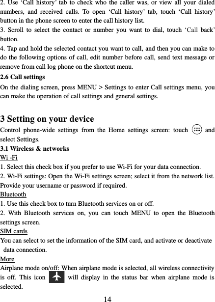   14 2. Use  ‘Call  history’  tab to check who  the  caller  was,  or view all  your dialed numbers,  and  received  calls.  To  open  ‘Call  history’  tab,  touch  ‘Call  history’ button in the phone screen to enter the call history list. 3.  Scroll  to  select  the  contact  or  number  you  want to  dial,  touch  ‘Call  back’ button. 4. Tap and hold the selected contact you want to call, and then you can make to do the following options of call, edit number before call, send text message or remove from call log phone on the shortcut menu. 2.6 Call settings On the dialing screen, press MENU &gt; Settings to enter Call settings menu, you can make the operation of call settings and general settings.    3 Setting on your device Control  phone-wide  settings  from  the  Home  settings  screen:  touch    and select Settings.   3.1 Wireless &amp; networks Wi -Fi 1. Select this check box if you prefer to use Wi-Fi for your data connection.   2. Wi-Fi settings: Open the Wi-Fi settings screen; select it from the network list. Provide your username or password if required.   Bluetooth 1. Use this check box to turn Bluetooth services on or off.   2.  With  Bluetooth  services  on,  you  can  touch  MENU  to  open  the  Bluetooth settings screen. SIM cards You can select to set the information of the SIM card, and activate or deactivate data connection. More Airplane mode on/off: When airplane mode is selected, all wireless connectivity is  off.  This  icon   will  display  in  the  status  bar  when  airplane  mode  is selected.   