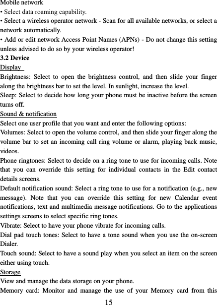   15 Mobile network   • Select data roaming capability.   • Select a wireless operator network - Scan for all available networks, or select a network automatically.   • Add or edit network Access Point Names (APNs) - Do not change this setting unless advised to do so by your wireless operator!   3.2 Device Display   Brightness:  Select  to  open  the  brightness  control,  and  then  slide  your  finger along the brightness bar to set the level. In sunlight, increase the level.   Sleep: Select to decide how long your phone must be inactive before the screen turns off.   Sound &amp; notification Select one user profile that you want and enter the following options: Volumes: Select to open the volume control, and then slide your finger along the volume bar to set an incoming call ring volume or alarm, playing back music, videos.   Phone ringtones: Select to decide on a ring tone to use for incoming calls. Note that  you  can  override  this  setting  for  individual  contacts  in  the  Edit  contact details screens.   Default notification sound: Select a ring tone to use for a notification (e.g., new message).  Note  that  you  can  override  this  setting  for  new  Calendar  event notifications, text and multimedia message notifications. Go to the applications settings screens to select specific ring tones.   Vibrate: Select to have your phone vibrate for incoming calls.   Dial pad touch tones: Select to have a tone sound when you use the on-screen Dialer.   Touch sound: Select to have a sound play when you select an item on the screen either using touch. Storage View and manage the data storage on your phone. Memory  card:  Monitor  and  manage  the  use  of  your  Memory  card  from  this 