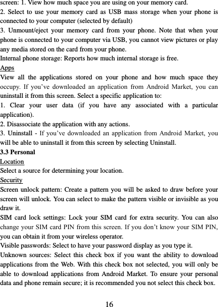   16 screen: 1. View how much space you are using on your memory card.   2.  Select  to  use your  memory card  as USB mass storage when your  phone  is connected to your computer (selected by default)   3.  Unmount/eject  your  memory  card  from  your  phone.  Note  that  when  your phone is connected to your computer via USB, you cannot view pictures or play any media stored on the card from your phone.   Internal phone storage: Reports how much internal storage is free.   Apps View  all  the  applications  stored  on  your  phone  and  how  much  space  they occupy.  If  you’ve  downloaded  an  application  from  Android  Market,  you  can uninstall it from this screen. Select a specific application to:   1.  Clear  your  user  data  (if  you  have  any  associated  with  a  particular application).   2. Disassociate the application with any actions.   3. Uninstall - If  you’ve downloaded  an  application  from Android  Market,  you will be able to uninstall it from this screen by selecting Uninstall.   3.3 Personal Location Select a source for determining your location.   Security Screen unlock pattern: Create a pattern you will be asked to draw before your screen will unlock. You can select to make the pattern visible or invisible as you draw it.   SIM card  lock  settings:  Lock  your  SIM  card  for  extra  security.  You  can  also change your SIM card PIN from this screen. If you don’t know your SIM PIN, you can obtain it from your wireless operator.   Visible passwords: Select to have your password display as you type it.   Unknown  sources:  Select this  check box  if  you  want  the  ability  to  download applications from the Web. With this check box not selected, you will only be able to  download  applications from Android  Market.  To ensure  your  personal data and phone remain secure; it is recommended you not select this check box.    