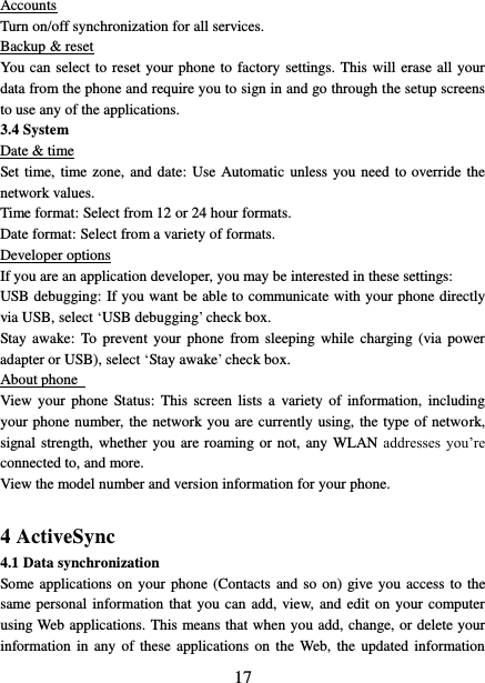   17 Accounts Turn on/off synchronization for all services.   Backup &amp; reset You can select to reset your phone to factory settings. This will erase all your data from the phone and require you to sign in and go through the setup screens to use any of the applications.   3.4 System Date &amp; time Set time, time zone, and date: Use Automatic unless you need to override the network values.   Time format: Select from 12 or 24 hour formats.   Date format: Select from a variety of formats.   Developer options If you are an application developer, you may be interested in these settings:   USB debugging: If you want be able to communicate with your phone directly via USB, select ‘USB debugging’ check box.   Stay awake:  To  prevent  your  phone  from sleeping  while  charging  (via  power adapter or USB), select ‘Stay awake’ check box.   About phone   View  your  phone  Status:  This  screen  lists  a  variety  of  information,  including your phone number, the network you are currently using, the type of network, signal strength, whether you are roaming or not, any WLAN addresses  you’re connected to, and more.   View the model number and version information for your phone.  4 ActiveSync 4.1 Data synchronization   Some applications on your phone (Contacts and so on) give you  access  to the same personal information  that  you  can  add, view,  and  edit on your computer using Web applications. This means that when you add, change, or delete your information in  any  of these  applications  on the  Web,  the  updated information 