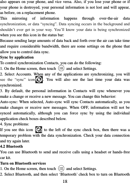   18 also appears on your phone, and vice versa. Also, if you lose your phone or if your phone is destroyed, your personal information is not lost and will appear, as before, on a replacement phone.   This  mirroring  of  information  happens  through  over-the-air  data synchronization, or data “syncing”. Data syncing occurs in the background and shouldn’t  ever  get  in  your  way. You’ll  know  your  data  is  being  synchronized when you see this icon in the status bar:   Because sending large amounts of data back and forth over the air can take time and require  considerable  bandwidth, there are some settings on the phone that allow you to control data sync.   Sync by application   To control synchronization Contacts, you can do the following:   1. On the Home screen, then touch    and select Settings.   2.  Select  Accounts.  When any of  the applications are synchronizing,  you will see  the  “sync”  icon .  You  will  also  see  the  last  time  your  data  was synchronized.   3.  By  default,  the  personal  information  in  Contacts  will  sync  whenever  you make a change or receive a new message. You can change this behavior:   Auto-sync: When selected, Auto-sync will sync Contacts automatically, as you make  changes  or  receive  new  messages.  When  OFF,  information  will  not  be synced  automatically,  although  you  can  force  sync  by  using  the  individual application check boxes described below.   4. Sync problems:   If you  see  this  icon   to the  left  of the  sync check box,  then  there  was a temporary problem with the data synchronization. Check your data connection and try again later.   4.2 Bluetooth   You can use Bluetooth to send and receive calls using a headset or hands-free car kit.   Turn on Bluetooth services   1. On the Home screen, then touch    and select Settings.   2. Select Bluetooth, and then select ‘Bluetooth’ check box to turn on Bluetooth 