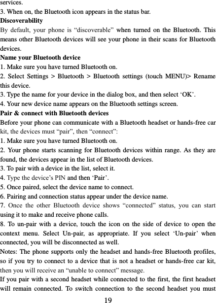   19 services.   3. When on, the Bluetooth icon appears in the status bar. Discoverability   By  default,  your  phone  is  “discoverable”  when  turned  on  the Bluetooth.  This means other Bluetooth devices will see your phone in their scans for Bluetooth devices.   Name your Bluetooth device   1. Make sure you have turned Bluetooth on. 2.  Select  Settings  &gt;  Bluetooth  &gt;  Bluetooth  settings  (touch  MENU)&gt;  Rename this device. 3. Type the name for your device in the dialog box, and then select ‘OK’.   4. Your new device name appears on the Bluetooth settings screen. Pair &amp; connect with Bluetooth devices Before your phone can communicate with a Bluetooth headset or hands-free car kit, the devices must “pair”, then “connect”:   1. Make sure you have turned Bluetooth on. 2. Your phone starts scanning for  Bluetooth devices within  range. As they are found, the devices appear in the list of Bluetooth devices.   3. To pair with a device in the list, select it.   4. Type the device’s PIN and then ‘Pair’.   5. Once paired, select the device name to connect.   6. Pairing and connection status appear under the device name.   7.  Once  the  other  Bluetooth  device  shows  “connected”  status,  you  can  start using it to make and receive phone calls.   8. To  un-pair  with a  device,  touch the  icon  on the  side  of  device  to  open the context  menu.  Select  Un-pair,  as  appropriate.  If  you  select  ‘Un-pair’ when connected, you will be disconnected as well.   Notes: The phone supports only the headset and hands-free Bluetooth profiles, so if you try to connect to a device that is not a headset or hands-free car kit, then you will receive an “unable to connect” message.   If you pair with a second headset while connected to the first, the first headset will  remain  connected.  To  switch connection  to  the  second headset  you  must 