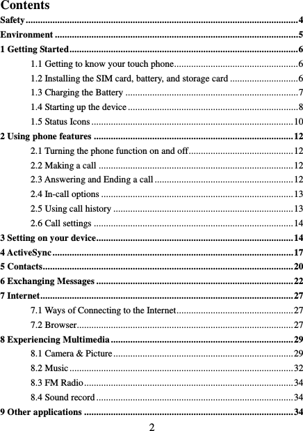   2 Contents Safety ................................................................................................................ 4 Environment .................................................................................................... 5 1 Getting Started .............................................................................................. 6 1.1 Getting to know your touch phone................................................... 6 1.2 Installing the SIM card, battery, and storage card ............................ 6 1.3 Charging the Battery ....................................................................... 7 1.4 Starting up the device ...................................................................... 8 1.5 Status Icons ................................................................................... 10 2 Using phone features .................................................................................. 12 2.1 Turning the phone function on and off ........................................... 12 2.2 Making a call ................................................................................ 12 2.3 Answering and Ending a call ......................................................... 12 2.4 In-call options ............................................................................... 13 2.5 Using call history .......................................................................... 13 2.6 Call settings .................................................................................. 14 3 Setting on your device................................................................................. 14 4 ActiveSync ................................................................................................... 17 5 Contacts....................................................................................................... 20 6 Exchanging Messages ................................................................................. 22 7 Internet ........................................................................................................ 27 7.1 Ways of Connecting to the Internet ................................................ 27 7.2 Browser ......................................................................................... 27 8 Experiencing Multimedia ........................................................................... 29 8.1 Camera &amp; Picture .......................................................................... 29 8.2 Music ............................................................................................ 32 8.3 FM Radio ...................................................................................... 34 8.4 Sound record ................................................................................. 34 9 Other applications ...................................................................................... 34 