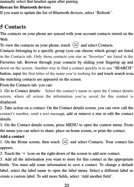   20 manually select that headset again after pairing.   Rescan for Bluetooth devices   If you want to update the list of Bluetooth devices, select “Refresh”.    5 Contacts The contacts on your phone are synced with your account contacts stored on the Web.   To view the contacts on your phone, touch    and select Contacts. Contacts belonging to a specific group (you can choose which group) are listed in the Contacts tab. Only those contacts you star as “favorites” are listed in the Favorites  tab.  Browse through  your contacts  by  sliding your  fingertip  up  and down on the screen. Another way to find a contact quickly is to use “SEARCH” button, input the first letter of the name you’re looking for and touch search icon, the matching contacts are appeared on the screen. From the Contacts tab, you can:   1. Go to Contact details:   Select the contact’s name to open the Contact details screen,  where  all  screen  the  information  you’ve  saved  for  this  contact  is displayed.   2. Take action on a contact: On the Contact details screen, you can view call the contact’s number, send a text  message, add or remove a star or edit the contact details.   3. On the Contact details screen, press MENU to open the context menu. From the menu you can select to share, place on home screen, or print the contact.   Add a contact   1. On the Home screen, then touch    and select Contacts. Your contact list appears.   2. Touch the ‘+ ’icon on the right-down of the screen to add new contact.   3. Add all the information you want to store for this contact in the appropriate fields. You must add some information to save a contact. To change a default label, select the label name to open the label menu. Select a different label or create a custom label. To add more fields, select ‘Add another field’.   