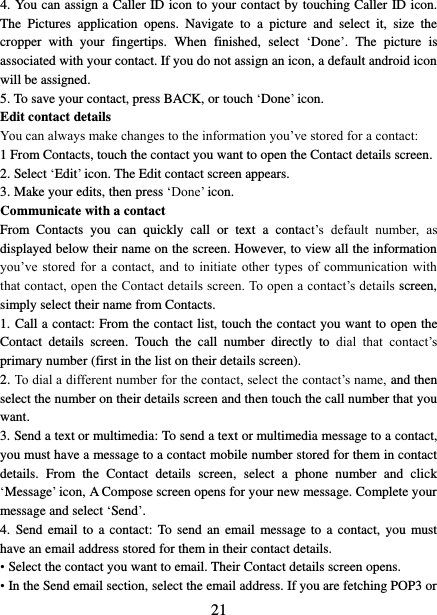   21 4. You can assign a Caller ID icon to your contact by touching Caller ID icon. The  Pictures  application  opens.  Navigate  to  a  picture  and  select  it,  size  the cropper  with  your  fingertips.  When  finished,  select  ‘Done’.  The  picture  is associated with your contact. If you do not assign an icon, a default android icon will be assigned.   5. To save your contact, press BACK, or touch ‘Done’ icon. Edit contact details   You can always make changes to the information you’ve stored for a contact:   1 From Contacts, touch the contact you want to open the Contact details screen.   2. Select ‘Edit’ icon. The Edit contact screen appears.   3. Make your edits, then press ‘Done’ icon. Communicate with a contact   From  Contacts  you  can  quickly  call  or  text  a  contact’s  default  number,  as displayed below their name on the screen. However, to view all the information you’ve stored  for  a  contact,  and  to  initiate  other types  of  communication  with that contact, open the Contact details screen. To open a contact’s details screen, simply select their name from Contacts.   1. Call a contact: From the contact list, touch the contact you want to open the Contact  details  screen.  Touch  the  call  number  directly  to  dial  that  contact’s primary number (first in the list on their details screen).   2. To dial a different number for the contact, select the contact’s name, and then select the number on their details screen and then touch the call number that you want. 3. Send a text or multimedia: To send a text or multimedia message to a contact, you must have a message to a contact mobile number stored for them in contact details.  From  the  Contact  details  screen,  select  a  phone  number  and  click ‘Message’ icon, A Compose screen opens for your new message. Complete your message and select ‘Send’.   4.  Send email to  a contact:  To send  an  email message to  a  contact, you  must have an email address stored for them in their contact details.   • Select the contact you want to email. Their Contact details screen opens.   • In the Send email section, select the email address. If you are fetching POP3 or 