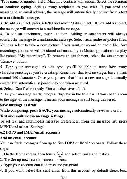   24 ‘Type name or number’ field. Matching contacts will appear. Select the recipient or  continue  typing.  Add  as  many  recipients  as  you  wish.  If  you  send  the message to an email address, the message will automatically convert from a text to a multimedia message.   3. To add a subject, press MENU and select ‘Add subject’. If you add a subject, the message will convert to a multimedia message.   4.  To  add  an  attachment,  touch ‘+’  icon.  Adding  an  attachment  will  always convert the message to a multimedia message. Select from audio or picture files. You can select to take a new picture if you want, or record an audio file. Any recordings you make will be stored automatically in Music application in a play list named  “My recordings”. To remove  an  attachment,  select the  attachment’s ‘Remove’ button.   5.  Type  your  message.  As  you  type,  you’ll  be  able  to  track  how  many characters/messages you’re creating. Remember that text messages have a limit around 160 characters. Once you go over that limit, a new message is actually created but automatically joined into one when received.   6. Select ‘Send’ when ready. You can also save a draft.   7. As your message sends, progress displays in the title bar. If you see this icon to the right of the message, it means your message is still being delivered.   Save message as draft While composing, press BACK, your message automatically saves as a draft. Text and multimedia message settings   To  set text  and  multimedia  message preferences,  from  the  message list,  press MENU and select ‘Settings’.   6.2 POP3 and IMAP email accounts   Add an email account   You can fetch messages from up to five POP3 or IMAP accounts. Follow these steps:   1. On the Home screen, then touch    and select Email application. 2. The Set up new account screen appears. 3. Type your account email address and password. 4. If you  want, select  the  Send email from this account by default check box. 