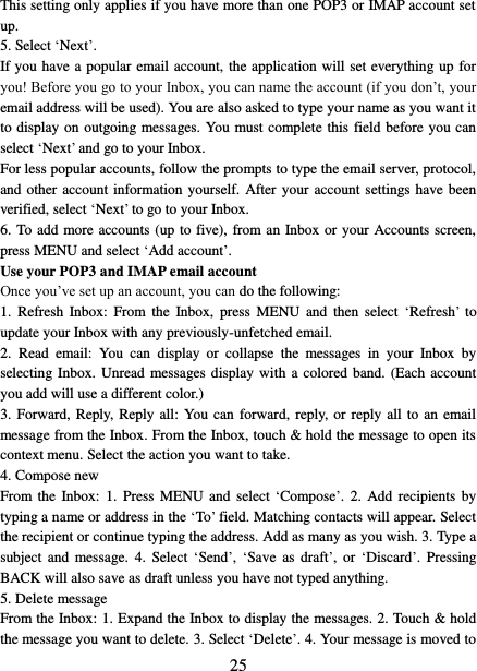   25 This setting only applies if you have more than one POP3 or IMAP account set up.   5. Select ‘Next’.   If you have a popular email account, the application will set everything up for you! Before you go to your Inbox, you can name the account (if you don’t, your email address will be used). You are also asked to type your name as you want it to display on outgoing messages. You must complete this field before you can select ‘Next’ and go to your Inbox.   For less popular accounts, follow the prompts to type the email server, protocol, and other  account information yourself. After your account settings have been verified, select ‘Next’ to go to your Inbox.   6. To add more accounts (up to five), from an Inbox or your Accounts screen, press MENU and select ‘Add account’.   Use your POP3 and IMAP email account   Once you’ve set up an account, you can do the following:   1.  Refresh  Inbox:  From the  Inbox,  press  MENU  and  then  select  ‘Refresh’  to update your Inbox with any previously-unfetched email.   2.  Read  email:  You  can  display  or  collapse  the  messages  in  your  Inbox  by selecting Inbox. Unread messages display with a colored band. (Each account you add will use a different color.)   3. Forward, Reply, Reply all: You can forward, reply, or reply all to  an  email message from the Inbox. From the Inbox, touch &amp; hold the message to open its context menu. Select the action you want to take.   4. Compose new From the  Inbox: 1.  Press  MENU and  select ‘Compose’.  2. Add  recipients by typing a name or address in the ‘To’ field. Matching contacts will appear. Select the recipient or continue typing the address. Add as many as you wish. 3. Type a subject  and  message.  4.  Select  ‘Send’, ‘Save  as  draft’,  or  ‘Discard’.  Pressing BACK will also save as draft unless you have not typed anything.   5. Delete message From the Inbox: 1. Expand the Inbox to display the messages. 2. Touch &amp; hold the message you want to delete. 3. Select ‘Delete’. 4. Your message is moved to 