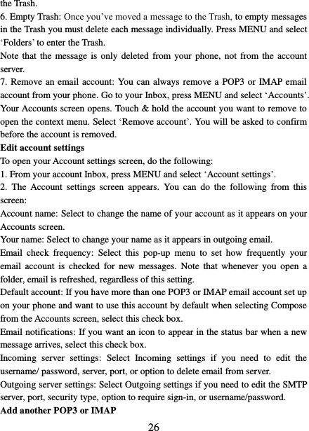   26 the Trash.   6. Empty Trash: Once you’ve moved a message to the Trash, to empty messages in the Trash you must delete each message individually. Press MENU and select ‘Folders’ to enter the Trash.   Note that  the  message  is  only deleted  from  your phone,  not from the account server.   7. Remove an email account: You can always remove a  POP3 or IMAP email account from your phone. Go to your Inbox, press MENU and select ‘Accounts’. Your Accounts screen opens. Touch &amp; hold the account you want to remove to open the context menu. Select ‘Remove account’. You will be asked to confirm before the account is removed. Edit account settings   To open your Account settings screen, do the following:   1. From your account Inbox, press MENU and select ‘Account settings’.   2.  The  Account  settings  screen  appears.  You  can  do  the  following  from  this screen:   Account name: Select to change the name of your account as it appears on your Accounts screen.   Your name: Select to change your name as it appears in outgoing email.   Email  check  frequency:  Select  this  pop-up  menu  to  set  how  frequently  your email  account  is checked  for  new  messages.  Note  that  whenever you  open  a folder, email is refreshed, regardless of this setting.   Default account: If you have more than one POP3 or IMAP email account set up on your phone and want to use this account by default when selecting Compose from the Accounts screen, select this check box.   Email notifications: If you want an icon to appear in the status bar when a new message arrives, select this check box.   Incoming  server  settings:  Select  Incoming  settings  if  you  need  to  edit  the username/ password, server, port, or option to delete email from server.   Outgoing server settings: Select Outgoing settings if you need to edit the SMTP server, port, security type, option to require sign-in, or username/password.   Add another POP3 or IMAP   