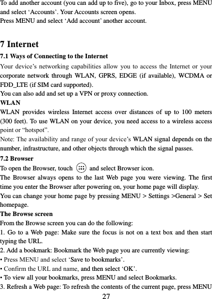   27 To add another account (you can add up to five), go to your Inbox, press MENU and select ‘Accounts’. Your Accounts screen opens. Press MENU and select ‘Add account’ another account.    7 Internet   7.1 Ways of Connecting to the Internet   Your  device’s  networking capabilities  allow  you  to access  the  Internet or  your corporate  network through  WLAN,  GPRS,  EDGE  (if available),  WCDMA  or FDD_LTE (if SIM card supported). You can also add and set up a VPN or proxy connection. WLAN WLAN  provides  wireless  Internet  access  over  distances  of  up  to  100  meters (300 feet). To use WLAN on your device, you need access to a wireless access point or “hotspot”.   Note: The availability and range of your device’s WLAN signal depends on the number, infrastructure, and other objects through which the signal passes. 7.2 Browser To open the Browser, touch    and select Browser icon.   The  Browser  always  opens  to  the last Web  page you  were  viewing.  The first time you enter the Browser after powering on, your home page will display.   You can change your home page by pressing MENU &gt; Settings &gt;General &gt; Set homepage.   The Browse screen   From the Browse screen you can do the following:   1. Go to a Web  page: Make sure the focus is not on a  text box and then start typing the URL.   2. Add a bookmark: Bookmark the Web page you are currently viewing:   • Press MENU and select ‘Save to bookmarks’.   • Confirm the URL and name, and then select ‘OK’. • To view all your bookmarks, press MENU and select Bookmarks.   3. Refresh a Web page: To refresh the contents of the current page, press MENU 