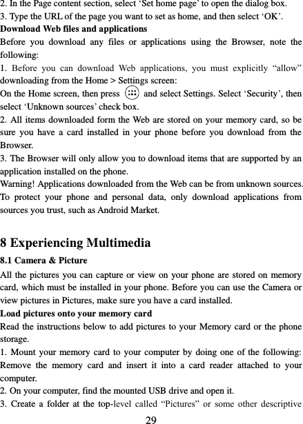   29 2. In the Page content section, select ‘Set home page’ to open the dialog box.   3. Type the URL of the page you want to set as home, and then select ‘OK’. Download Web files and applications   Before  you  download  any  files  or  applications  using  the  Browser,  note  the following:   1.  Before  you  can  download  Web  applications,  you  must  explicitly  “allow” downloading from the Home &gt; Settings screen:   On the Home screen, then press    and select Settings. Select ‘Security’, then select ‘Unknown sources’ check box.   2. All items downloaded form the Web are stored on your memory card, so be sure  you  have  a  card  installed  in  your  phone  before  you  download  from  the Browser.   3. The Browser will only allow you to download items that are supported by an application installed on the phone.   Warning! Applications downloaded from the Web can be from unknown sources. To  protect  your  phone  and  personal  data,  only  download  applications  from sources you trust, such as Android Market.    8 Experiencing Multimedia 8.1 Camera &amp; Picture All the pictures you can capture or view on your phone are stored on memory card, which must be installed in your phone. Before you can use the Camera or view pictures in Pictures, make sure you have a card installed.   Load pictures onto your memory card   Read the instructions below to add pictures to your Memory card or the phone storage.   1. Mount your memory card to your computer by  doing one of the following: Remove  the  memory  card  and  insert  it  into  a  card  reader  attached  to  your computer. 2. On your computer, find the mounted USB drive and open it. 3.  Create a  folder at  the  top-level  called  “Pictures”  or  some  other  descriptive 
