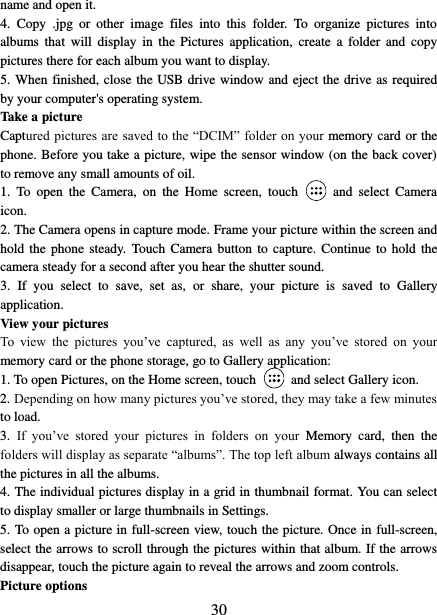   30 name and open it. 4.  Copy  .jpg  or  other  image  files  into  this  folder.  To  organize  pictures  into albums  that  will  display  in  the  Pictures  application,  create  a  folder  and  copy pictures there for each album you want to display.   5. When finished, close the USB drive window and eject the drive as required by your computer&apos;s operating system.   Take a picture   Captured pictures are saved to the “DCIM” folder on your memory card or the phone. Before you take a picture, wipe the sensor window (on the back cover) to remove any small amounts of oil.   1.  To  open  the  Camera,  on  the  Home  screen,  touch  and  select  Camera icon.   2. The Camera opens in capture mode. Frame your picture within the screen and hold the  phone  steady.  Touch Camera button  to capture. Continue  to  hold the camera steady for a second after you hear the shutter sound.   3.  If  you  select  to  save,  set  as,  or  share,  your  picture  is  saved  to  Gallery application.   View your pictures   To  view  the  pictures  you’ve  captured,  as  well  as  any  you’ve  stored  on  your memory card or the phone storage, go to Gallery application:   1. To open Pictures, on the Home screen, touch   and select Gallery icon.   2. Depending on how many pictures you’ve stored, they may take a few minutes to load.   3.  If  you’ve  stored  your  pictures  in  folders  on  your  Memory  card,  then  the folders will display as separate “albums”. The top left album always contains all the pictures in all the albums.   4. The individual pictures display in a grid in thumbnail format. You can select to display smaller or large thumbnails in Settings.   5. To open a picture in full-screen view, touch the picture. Once in full-screen, select the arrows to scroll through the pictures within that album. If the arrows disappear, touch the picture again to reveal the arrows and zoom controls. Picture options   