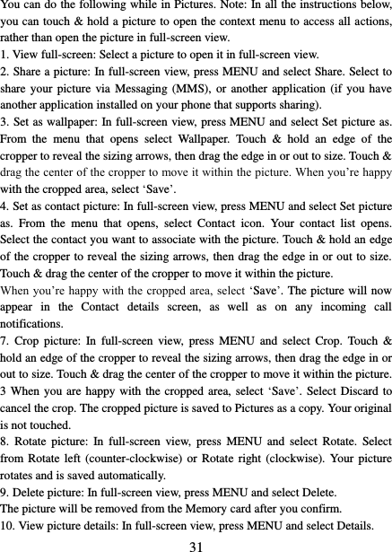   31 You can do the following while in Pictures. Note: In all the instructions below, you can touch &amp; hold a picture to open the context menu to access all actions, rather than open the picture in full-screen view. 1. View full-screen: Select a picture to open it in full-screen view.   2. Share a picture: In full-screen view, press MENU and select Share. Select to share your  picture  via Messaging (MMS),  or  another application  (if  you have another application installed on your phone that supports sharing).   3. Set as wallpaper: In full-screen view, press MENU and select Set picture as. From  the  menu  that  opens  select  Wallpaper.  Touch  &amp;  hold  an  edge  of  the cropper to reveal the sizing arrows, then drag the edge in or out to size. Touch &amp; drag the center of the cropper to move it within the picture. When you’re happy with the cropped area, select ‘Save’.   4. Set as contact picture: In full-screen view, press MENU and select Set picture as.  From  the  menu  that  opens,  select  Contact  icon.  Your  contact  list  opens. Select the contact you want to associate with the picture. Touch &amp; hold an edge of the cropper to reveal the sizing arrows, then drag the edge in or out to size. Touch &amp; drag the center of the cropper to move it within the picture.   When you’re happy with the cropped area, select  ‘Save’. The picture will now appear  in  the  Contact  details  screen,  as  well  as  on  any  incoming  call notifications.   7.  Crop  picture:  In  full-screen  view,  press MENU  and  select  Crop. Touch  &amp; hold an edge of the cropper to reveal the sizing arrows, then drag the edge in or out to size. Touch &amp; drag the center of the cropper to move it within the picture. 3 When  you are happy with  the cropped area, select ‘Save’. Select Discard to cancel the crop. The cropped picture is saved to Pictures as a copy. Your original is not touched.   8.  Rotate  picture:  In  full-screen  view,  press  MENU  and  select  Rotate.  Select from Rotate  left (counter-clockwise)  or Rotate  right (clockwise). Your  picture rotates and is saved automatically.   9. Delete picture: In full-screen view, press MENU and select Delete.     The picture will be removed from the Memory card after you confirm.   10. View picture details: In full-screen view, press MENU and select Details.   