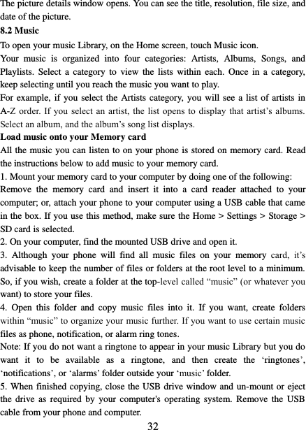   32 The picture details window opens. You can see the title, resolution, file size, and date of the picture.   8.2 Music To open your music Library, on the Home screen, touch Music icon.   Your  music  is  organized  into  four  categories:  Artists,  Albums,  Songs,  and Playlists.  Select a  category to  view  the  lists  within  each.  Once  in a  category, keep selecting until you reach the music you want to play.   For example, if you select the Artists category,  you  will see a list of artists in A-Z order. If  you  select  an  artist, the  list opens to  display  that  artist’s albums. Select an album, and the album’s song list displays.   Load music onto your Memory card All the music you can listen to on your phone is stored on memory card. Read the instructions below to add music to your memory card.   1. Mount your memory card to your computer by doing one of the following:   Remove  the  memory  card  and  insert  it  into  a  card  reader  attached  to  your computer; or, attach your phone to your computer using a USB cable that came in the box. If you use this method, make sure the Home &gt; Settings &gt; Storage &gt; SD card is selected.   2. On your computer, find the mounted USB drive and open it.   3.  Although  your  phone  will  find  all  music  files  on  your  memory  card,  it’s advisable to keep the number of files or folders at the root level to a minimum. So, if you wish, create a folder at the top-level called “music” (or whatever you want) to store your files.   4.  Open  this  folder  and  copy  music  files  into  it.  If  you  want,  create  folders within “music” to organize your music further. If you want to use certain music files as phone, notification, or alarm ring tones. Note: If you do not want a ringtone to appear in your music Library but you do want  it  to  be  available  as  a  ringtone,  and  then  create  the  ‘ringtones’, ‘notifications’, or ‘alarms’ folder outside your ‘music’ folder.   5. When finished copying, close the USB drive window and un-mount or eject the  drive  as  required by  your  computer&apos;s operating  system.  Remove the  USB cable from your phone and computer.   