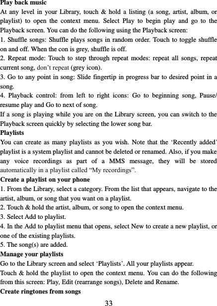   33 Play back music   At any  level in your  Library,  touch &amp; hold  a  listing (a  song, artist,  album,  or playlist)  to  open  the  context  menu.  Select  Play  to  begin  play  and  go  to  the Playback screen. You can do the following using the Playback screen:   1. Shuffle songs: Shuffle plays songs in random order. Touch to toggle shuffle on and off. When the con is grey, shuffle is off.   2.  Repeat  mode: Touch to  step through repeat modes: repeat  all songs, repeat current song, don’t repeat (grey icon). 3. Go to any point in song: Slide fingertip in progress bar to desired point in a song. 4.  Playback  control:  from  left  to  right  icons:  Go  to  beginning  song,  Pause/ resume play and Go to next of song. If a song is playing while you are on the Library screen, you can switch to the Playback screen quickly by selecting the lower song bar.   Playlists   You  can create  as  many playlists as you wish. Note that  the ‘Recently added’ playlist is a system playlist and cannot be deleted or renamed. Also, if you make any  voice  recordings  as  part  of  a  MMS  message,  they  will  be  stored automatically in a playlist called “My recordings”.   Create a playlist on your phone 1. From the Library, select a category. From the list that appears, navigate to the artist, album, or song that you want on a playlist.   2. Touch &amp; hold the artist, album, or song to open the context menu.   3. Select Add to playlist.   4. In the Add to playlist menu that opens, select New to create a new playlist, or one of the existing playlists.   5. The song(s) are added.     Manage your playlists   Go to the Library screen and select ‘Playlists’. All your playlists appear.   Touch &amp; hold the playlist to open the context menu. You can do the following from this screen: Play, Edit (rearrange songs), Delete and Rename. Create ringtones from songs   