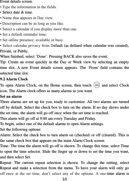   35 Event details screen.   • Type the information in the fields.   • Select date &amp; time.   • Name that appears in Day view.   • Description can be as long as you like. • Select a calendar if you display more than one.   • Set a default reminder time.   • Set online presence: available or busy.   • Select calendar privacy from Default (as defined when calendar was created), Private, or Public.   When finished, select ‘Done’. Pressing BACK also saves the event.   Tip: Create  an  event quickly in the  Day  or Week view  by  selecting an empty time  slot.  A  new  Event  details  screen  appears.  The  ‘From’  field  contains  the selected time slot.   9.2 Alarm Clock To open Alarm Clock, on the Home screen, then touch  and select Clock icon. The Alarm clock offers as many alarms as you want.   Set an alarm   Three alarms are set up for you, ready to customize. All two alarms are turned off by default. Select the check box to turn on the alarm. If no day shows under the set time, the alarm will go off once when the set time is reached. This alarm will go off at 9:00 am every Tuesday and Friday.   To begin, select one of the default alarms to open Alarm settings.   Set the following options:   Alarm: Select the check box to turn alarm on (checked) or off (cleared). This is the same check box that appears on the main Alarm Clock screen. Time: The time the alarm will go off is shown. To change this time, select Time to open the time selector. Slide the finger up or down to set the time you want, and then select Set.   Repeat:  The  current  repeat  selection  is  shown.  To  change  the  setting,  select Repeat and make a selection from the menu. To have your alarm will only go off  once  at  the  set  time,  don’t  select  any  of  the  options.  A  one-time  alarm is 