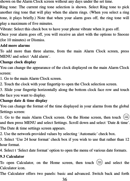   36 shown on the Alarm Clock screen without any days under the set time. Ring tone: The current  ring tone  selection is  shown.  Select Ring tone  to pick another ring tone that will play when the alarm rings. (When you select a ring tone, it  plays briefly.)  Note that when  your alarm  goes off,  the  ring  tone will play a maximum of five minutes.   Vibrate: Select this check box to have your phone vibrate when it goes off. Once your alarm goes off, you will receive an alert with the options to Snooze (for 10 minutes) or Dismiss.   Add more alarms   To  add  more  than  three  alarms,  from  the  main  Alarm  Clock  screen,  press MENU and select ‘Add alarm’.   Change clock display   You can change the appearance of the clock displayed on the main Alarm Clock screen: 1. Go to the main Alarm Clock screen. 2. Touch the clock with your fingertip to open the Clock selection screen. 3. Slide your fingertip horizontally along the bottom clock face row and touch the face you want to display.   Change date &amp; time display   You can change the format of the time displayed in your alarms from the global Settings screen: 1.  Go  to  the main  Alarm  Clock screen.  On  the Home  screen, then touch  and then press MENU and select Settings. Scroll down and select ‘Date &amp; time’. The Date &amp; time settings screen appears.   2. Use the network-provided values by selecting ‘Automatic’ check box.   3. Select ‘Use 24 hour format’ check box if you wish to use that rather than 12 hour format.   4. Select t ‘Select date format’ option to open the menu of various date formats.   9.3 Calculator To  open  Calculator,  on  the  Home  screen,  then  touch  and  select  the Calculator icon.   The  Calculator  offers  two  panels:  basic  and  advanced.  Switch back and  forth 