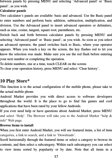  37 between  panels  by  pressing MENU  and selecting  ‘Advanced panel’  or ‘Basic panel’, as you wish.   Calculator panels   Two calculator’s panels are available: basic and advanced. Use the Basic panel to  enter  numbers  and  perform  basic  addition,  subtraction,  multiplication,  and division.  Use  the  Advanced  panel  to  insert  advanced  operators  or  delimiters, such as sine, cosine, tangent, square root, parentheses, etc.   Switch  back  and  forth  between  calculator  panels  by  pressing  MENU  and selecting ‘Advanced panel’ or ‘Basic panel’, as you wish. As soon as you select an  advanced  operator, the  panel  switches  back  to  Basic,  where  your operator appears.  When you  touch  a key on  the  screen,  the key  flashes red  to  let  you know the selection was made. Make sure you see the red flash before entering your next number or completing the operation.   To delete numbers, one at a time, touch CLEAR on the screen.   To clear your operation history, press MENU and select ‘Clear history’.    10 Play Store* This function is to the actual configuration of the mobile phone, please take to the actual mobile phone. Android  Market  provides  you  with  direct  access  to  software  developers throughout  the  world.  It  is  the  place  to  go  to  find  fun  games  and  cool applications that have been rated by your fellow Androids. If you  ever need  help or have questions  about  Android  Market,  press MENU and  select  ‘Help’.  The  Browser  will  take  you  to  the  Android  Market  “help  &amp; info” Web page.   Browse items to install   When you first enter Android Market, you will see featured items, a list of item categories, a link to search, and a link to ‘Downloads’.   Scroll horizontally through the featured items or select a category to browse its contents, and then select a subcategory. Within each subcategory you can select to  view  items  sorted  by  popularity  or  by  date.  Note  that  all  items  in  a 