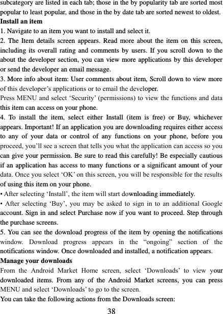   38 subcategory are listed in each tab; those in the by popularity tab are sorted most popular to least popular, and those in the by date tab are sorted newest to oldest.   Install an item   1. Navigate to an item you want to install and select it.   2.  The Item details  screen  appears. Read  more about  the item  on this  screen, including its  overall  rating and  comments by  users. If you  scroll  down  to the about the developer section, you can view more applications by this developer or send the developer an email message.   3. More info about item: User comments about item, Scroll down to view more of this developer’s applications or to email the developer.   Press MENU and select ‘Security’ (permissions) to view the functions and data this item can access on your phone.   4.  To  install  the  item,  select  either  Install  (item  is  free)  or  Buy,  whichever appears. Important! If an application you are downloading requires either access to  any  of  your  data  or  control  of  any  functions  on  your  phone,  before  you proceed, you’ll see a screen that tells you what the application can access so you can give your permission. Be sure to read this carefully! Be especially cautious if an application has access to many functions or a significant amount of your data. Once you select ‘OK’ on this screen, you will be responsible for the results of using this item on your phone.   • After selecting ‘Install’, the item will start downloading immediately.   •  After  selecting  ‘Buy’,  you  may  be  asked  to  sign  in  to  an  additional  Google account. Sign in and select Purchase now if you want to proceed. Step through the purchase screens.   5. You can see the download progress of the item by opening the notifications window.  Download  progress  appears  in  the  “ongoing”  section  of  the notifications window. Once downloaded and installed, a notification appears.   Manage your downloads   From  the  Android  Market  Home  screen,  select  ‘Downloads’  to  view  your downloaded  items.  From  any  of  the  Android  Market  screens,  you  can  press MENU and select ‘Downloads’ to go to the screen. You can take the following actions from the Downloads screen:   
