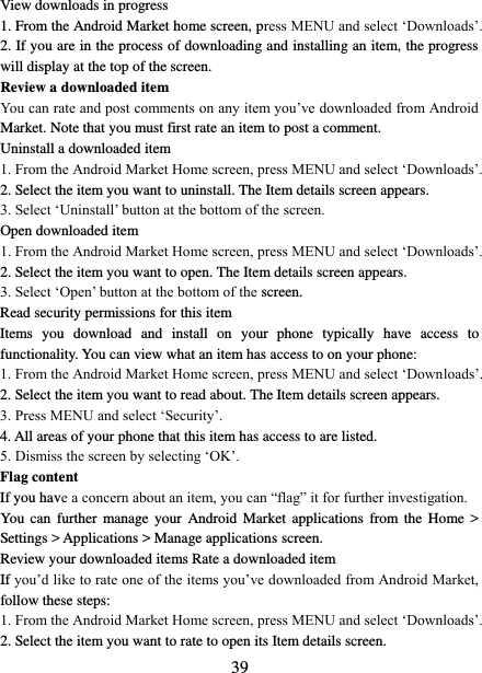   39 View downloads in progress 1. From the Android Market home screen, press MENU and select ‘Downloads’. 2. If you are in the process of downloading and installing an item, the progress will display at the top of the screen. Review a downloaded item You can rate and post comments on any item you’ve downloaded from Android Market. Note that you must first rate an item to post a comment.   Uninstall a downloaded item 1. From the Android Market Home screen, press MENU and select ‘Downloads’. 2. Select the item you want to uninstall. The Item details screen appears.   3. Select ‘Uninstall’ button at the bottom of the screen.   Open downloaded item 1. From the Android Market Home screen, press MENU and select ‘Downloads’. 2. Select the item you want to open. The Item details screen appears.   3. Select ‘Open’ button at the bottom of the screen. Read security permissions for this item Items  you  download  and  install  on  your  phone  typically  have  access  to functionality. You can view what an item has access to on your phone: 1. From the Android Market Home screen, press MENU and select ‘Downloads’. 2. Select the item you want to read about. The Item details screen appears.   3. Press MENU and select ‘Security’. 4. All areas of your phone that this item has access to are listed.   5. Dismiss the screen by selecting ‘OK’.   Flag content If you have a concern about an item, you can “flag” it for further investigation.   You  can  further  manage  your  Android  Market  applications from  the Home &gt; Settings &gt; Applications &gt; Manage applications screen.   Review your downloaded items Rate a downloaded item   If you’d like to rate one of the items you’ve downloaded from Android Market, follow these steps:   1. From the Android Market Home screen, press MENU and select ‘Downloads’. 2. Select the item you want to rate to open its Item details screen.   