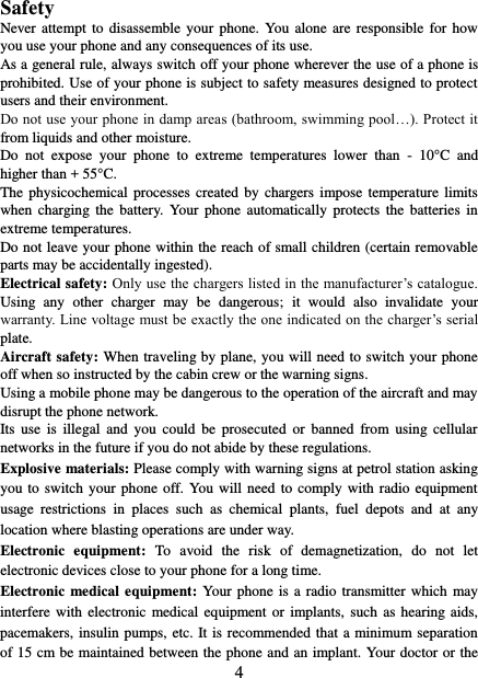   4 Safety Never attempt  to  disassemble your  phone. You alone are  responsible  for how you use your phone and any consequences of its use. As a general rule, always switch off your phone wherever the use of a phone is prohibited. Use of your phone is subject to safety measures designed to protect users and their environment. Do not use your phone in damp areas (bathroom, swimming pool…). Protect it from liquids and other moisture. Do  not  expose  your  phone  to  extreme  temperatures  lower  than  -  10°C  and higher than + 55°C. The physicochemical processes  created  by chargers impose  temperature  limits when  charging  the  battery. Your phone  automatically  protects  the  batteries  in extreme temperatures. Do not leave your phone within the reach of small children (certain removable parts may be accidentally ingested). Electrical safety: Only use the chargers listed in the manufacturer’s catalogue. Using  any  other  charger  may  be  dangerous;  it  would  also  invalidate  your warranty. Line voltage must be exactly the one indicated on the charger’s serial plate. Aircraft safety: When traveling by plane, you will need to switch your phone off when so instructed by the cabin crew or the warning signs. Using a mobile phone may be dangerous to the operation of the aircraft and may disrupt the phone network. Its  use  is  illegal  and  you  could  be  prosecuted  or  banned  from using  cellular networks in the future if you do not abide by these regulations. Explosive materials: Please comply with warning signs at petrol station asking you to  switch  your  phone off. You will need to comply  with  radio  equipment usage  restrictions  in  places  such  as  chemical  plants,  fuel  depots  and  at  any location where blasting operations are under way. Electronic  equipment:  To  avoid  the  risk  of  demagnetization,  do  not  let electronic devices close to your phone for a long time. Electronic medical equipment: Your phone is a radio transmitter which  may interfere with  electronic medical equipment  or  implants, such as hearing aids, pacemakers, insulin pumps, etc. It is recommended that a minimum separation of 15 cm be maintained between the phone and an implant. Your doctor or the 