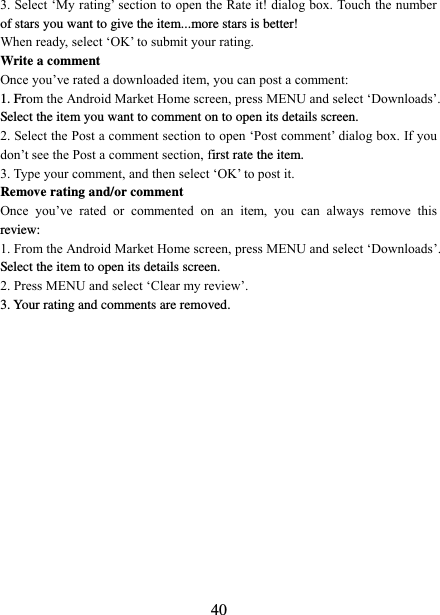   40 3. Select ‘My rating’ section to open the Rate it! dialog box. Touch the number of stars you want to give the item...more stars is better! When ready, select ‘OK’ to submit your rating.   Write a comment   Once you’ve rated a downloaded item, you can post a comment:   1. From the Android Market Home screen, press MENU and select ‘Downloads’. Select the item you want to comment on to open its details screen.   2. Select the Post a comment section to open ‘Post comment’ dialog box. If you don’t see the Post a comment section, first rate the item.   3. Type your comment, and then select ‘OK’ to post it. Remove rating and/or comment   Once  you’ve  rated  or  commented  on  an  item,  you  can  always  remove  this review: 1. From the Android Market Home screen, press MENU and select ‘Downloads’. Select the item to open its details screen. 2. Press MENU and select ‘Clear my review’. 3. Your rating and comments are removed.  