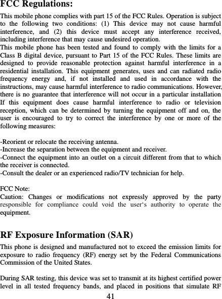   41 FCC Regulations: This mobile phone complies with part 15 of the FCC Rules. Operation is subject to  the  following  two  conditions:  (1)  This  device  may  not  cause  harmful interference,  and  (2)  this  device  must  accept  any  interference  received, including interference that may cause undesired operation. This mobile phone  has been tested  and found to comply with  the limits for a Class B digital device, pursuant to Part 15 of the FCC Rules. These limits are designed  to  provide  reasonable  protection  against  harmful  interference  in  a residential  installation.  This equipment  generates,  uses  and  can  radiated  radio frequency  energy  and,  if  not  installed  and  used  in  accordance  with  the instructions, may cause harmful interference to radio communications. However, there is no guarantee that interference will not occur in a particular installation If  this  equipment  does  cause  harmful  interference  to  radio  or  television reception, which  can  be determined  by  turning the equipment off and  on,  the user  is  encouraged  to  try  to  correct  the  interference  by  one  or  more  of  the following measures:  -Reorient or relocate the receiving antenna. -Increase the separation between the equipment and receiver. -Connect the equipment into an outlet on a circuit different from that to which the receiver is connected. -Consult the dealer or an experienced radio/TV technician for help.  FCC Note: Caution:  Changes  or  modifications  not  expressly  approved  by  the  party responsible  for  compliance  could  void  the  user‘s  authority  to  operate  the equipment. RF Exposure Information (SAR) This phone is designed and manufactured not to exceed the emission limits for exposure  to  radio  frequency  (RF)  energy  set  by  the  Federal  Communications Commission of the United States.    During SAR testing, this device was set to transmit at its highest certified power level  in  all  tested  frequency  bands,  and  placed  in  positions  that  simulate  RF 