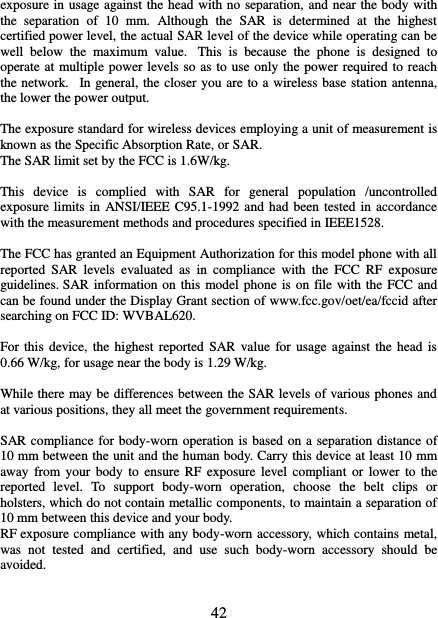   42 exposure in usage against the head with no separation, and near the body with the  separation  of  10  mm.  Although  the  SAR  is  determined  at  the  highest certified power level, the actual SAR level of the device while operating can be well  below  the  maximum  value.   This  is  because  the  phone  is  designed  to operate at multiple power levels so as to use only the power required to reach the network.   In general, the closer you are to a wireless base station antenna, the lower the power output.  The exposure standard for wireless devices employing a unit of measurement is known as the Specific Absorption Rate, or SAR.  The SAR limit set by the FCC is 1.6W/kg.   This  device  is  complied  with  SAR  for  general  population  /uncontrolled exposure limits in  ANSI/IEEE C95.1-1992 and had been tested in accordance with the measurement methods and procedures specified in IEEE1528.    The FCC has granted an Equipment Authorization for this model phone with all reported  SAR  levels  evaluated  as  in  compliance  with  the  FCC  RF  exposure guidelines. SAR information on  this  model phone is on file with the FCC and can be found under the Display Grant section of www.fcc.gov/oet/ea/fccid after searching on FCC ID: WVBAL620.  For this  device,  the highest  reported  SAR  value  for usage against  the  head is 0.66 W/kg, for usage near the body is 1.29 W/kg.  While there may be differences between the SAR levels of various phones and at various positions, they all meet the government requirements.  SAR compliance for body-worn operation is based on a separation distance of 10 mm between the unit and the human body. Carry this device at least 10 mm away  from  your  body to  ensure RF  exposure  level compliant  or  lower  to  the reported  level.  To  support  body-worn  operation,  choose  the  belt  clips  or holsters, which do not contain metallic components, to maintain a separation of 10 mm between this device and your body.   RF exposure compliance with any body-worn accessory, which contains metal, was  not  tested  and  certified,  and  use  such  body-worn  accessory  should  be avoided.  