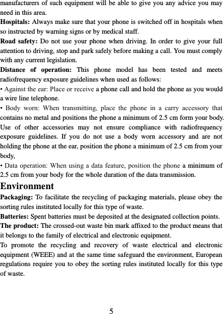   5 manufacturers of such equipment will be able to give you any advice you may need in this area.   Hospitals: Always make sure that your phone is switched off in hospitals when so instructed by warning signs or by medical staff.   Road safety: Do not use your phone when driving.  In order to give your full attention to driving, stop and park safely before making a call. You must comply with any current legislation. Distance  of  operation:  This  phone  model  has  been  tested  and  meets radiofrequency exposure guidelines when used as follows: • Against the ear: Place or receive a phone call and hold the phone as you would a wire line telephone. •  Body  worn:  When  transmitting,  place  the  phone  in  a  carry  accessory  that contains no metal and positions the phone a minimum of 2.5 cm form your body. Use  of  other  accessories  may  not  ensure  compliance  with  radiofrequency exposure  guidelines.  If  you  do  not  use  a  body  worn  accessory  and  are  not holding the phone at the ear, position the phone a minimum of 2.5 cm from your body, • Data operation: When using a data feature, position the phone a minimum of 2.5 cm from your body for the whole duration of the data transmission. Environment Packaging: To facilitate the recycling of packaging materials, please obey the sorting rules instituted locally for this type of waste. Batteries: Spent batteries must be deposited at the designated collection points. The product: The crossed-out waste bin mark affixed to the product means that it belongs to the family of electrical and electronic equipment. To  promote  the  recycling  and  recovery  of  waste  electrical  and  electronic equipment (WEEE) and at the same time safeguard the environment, European regulations require you to obey the sorting rules instituted locally for this type of waste. 