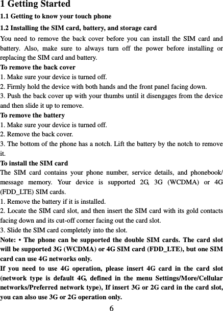   6 1 Getting Started 1.1 Getting to know your touch phone 1.2 Installing the SIM card, battery, and storage card You  need  to  remove  the  back cover  before  you can  install  the  SIM  card  and battery.  Also,  make  sure  to  always  turn  off  the  power  before  installing  or replacing the SIM card and battery. To remove the back cover   1. Make sure your device is turned off. 2. Firmly hold the device with both hands and the front panel facing down.   3. Push the back cover up with your thumbs until it disengages from the device and then slide it up to remove.   To remove the battery   1. Make sure your device is turned off. 2. Remove the back cover. 3. The bottom of the phone has a notch. Lift the battery by the notch to remove it.     To install the SIM card   The  SIM  card  contains  your  phone  number,  service  details,  and  phonebook/ message  memory.  Your  device  is  supported  2G,  3G  (WCDMA)  or  4G (FDD_LTE) SIM cards.   1. Remove the battery if it is installed.   2. Locate the SIM card slot, and then insert the SIM card with its gold contacts facing down and its cut-off corner facing out the card slot.   3. Slide the SIM card completely into the slot. Note: •  The phone can be supported the double SIM cards. The card slot will be supported 3G (WCDMA) or 4G SIM card (FDD_LTE), but one SIM card can use 4G networks only. If  you  need  to  use  4G  operation,  please  insert  4G  card  in  the  card  slot (network  type  is  default  4G,  defined  in  the  menu  Settings/More/Cellular networks/Preferred network type), If insert 3G or 2G card in the card slot, you can also use 3G or 2G operation only. 