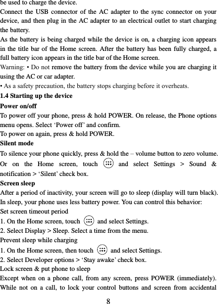   8 be used to charge the device.   Connect the  USB  connector of the  AC  adapter  to  the  sync connector on your device, and then plug in the AC adapter to an electrical outlet to start charging the battery.     As the battery is being charged while the device is on, a charging icon appears in the title bar of the Home screen. After the battery has been fully charged, a full battery icon appears in the title bar of the Home screen.     Warning: • Do not remove the battery from the device while you are charging it using the AC or car adapter.   • As a safety precaution, the battery stops charging before it overheats. 1.4 Starting up the device Power on/off   To power off your phone, press &amp; hold POWER. On release, the Phone options menu opens. Select ‘Power off’ and confirm.   To power on again, press &amp; hold POWER. Silent mode   To silence your phone quickly, press &amp; hold the – volume button to zero volume. Or  on  the  Home  screen,  touch    and  select  Settings  &gt;  Sound  &amp; notification &gt; ‘Silent’ check box.   Screen sleep   After a period of inactivity, your screen will go to sleep (display will turn black). In sleep, your phone uses less battery power. You can control this behavior:   Set screen timeout period 1. On the Home screen, touch  and select Settings.   2. Select Display &gt; Sleep. Select a time from the menu.   Prevent sleep while charging 1. On the Home screen, then touch  and select Settings.   2. Select Developer options &gt; ‘Stay awake’ check box.   Lock screen &amp; put phone to sleep   Except when  on  a  phone  call, from any screen,  press  POWER (immediately). While  not  on  a call,  to  lock  your  control  buttons and  screen  from  accidental 