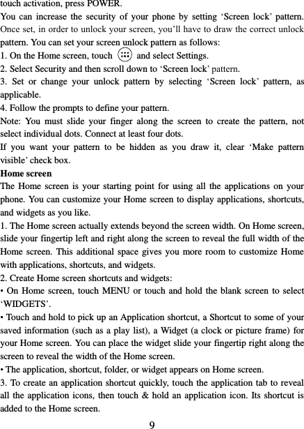   9 touch activation, press POWER. You  can  increase  the security  of  your  phone  by setting  ‘Screen lock’  pattern. Once set, in order to unlock your screen, you’ll have to draw the correct unlock pattern. You can set your screen unlock pattern as follows:   1. On the Home screen, touch    and select Settings.   2. Select Security and then scroll down to ‘Screen lock’ pattern. 3.  Set  or  change  your  unlock  pattern  by  selecting  ‘Screen  lock’  pattern,  as applicable. 4. Follow the prompts to define your pattern.   Note:  You  must  slide  your  finger  along  the  screen  to  create  the  pattern,  not select individual dots. Connect at least four dots. If  you  want  your  pattern  to  be  hidden  as  you  draw  it,  clear  ‘Make  pattern visible’ check box.   Home screen The Home screen  is  your starting  point  for using all  the  applications on  your phone. You can customize your Home screen to display applications, shortcuts, and widgets as you like.   1. The Home screen actually extends beyond the screen width. On Home screen, slide your fingertip left and right along the screen to reveal the full width of the Home screen. This additional  space  gives  you  more room to customize Home with applications, shortcuts, and widgets.   2. Create Home screen shortcuts and widgets:   •  On Home screen, touch  MENU or touch and hold the blank screen to select ‘WIDGETS’. • Touch and hold to pick up an Application shortcut, a Shortcut to some of your saved information (such as a play list), a Widget (a clock or picture frame) for your Home screen. You can place the widget slide your fingertip right along the screen to reveal the width of the Home screen. • The application, shortcut, folder, or widget appears on Home screen.   3. To create an application shortcut quickly, touch the application tab to reveal all the application icons, then touch &amp; hold an application icon. Its shortcut is added to the Home screen. 