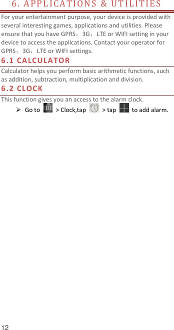  12 6.  AP P L ICA T I O N S   &amp;   U T I L I TI E S                         For your entertainment purpose, your device is provided with several interesting games, applications and utilities. Please ensure that you have GPRS，3G，LTE or WIFI setting in your device to access the applications. Contact your operator for GPRS，3G，LTE or WIFI settings.   6.1 CA L CULA TOR  Calculator helps you perform basic arithmetic functions, such as addition, subtraction, multiplication and division. 6.2 CL OCK  This function gives you an access to the alarm clock.    Go to    &gt; Clock,tap    &gt; tap    to add alarm.    