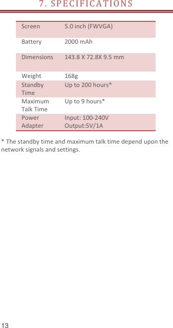  13 7.  SP E C I F I C A T IO N S     Screen   5.0 inch (FWVGA) Battery   2000 mAh Dimensions 143.8 X 72.8X 9.5 mm Weight 168g Standby Time Up to 200 hours* Maximum Talk Time Up to 9 hours* Power Adapter Input: 100-240V Output:5V/1A  * The standby time and maximum talk time depend upon the network signals and settings.   