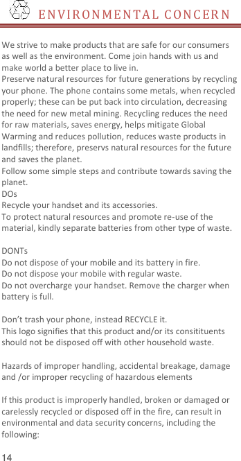  14   E N VIR O N M E N T A L   C O N C ER N   We strive to make products that are safe for our consumers as well as the environment. Come join hands with us and make world a better place to live in. Preserve natural resources for future generations by recycling your phone. The phone contains some metals, when recycled properly; these can be put back into circulation, decreasing the need for new metal mining. Recycling reduces the need for raw materials, saves energy, helps mitigate Global Warming and reduces pollution, reduces waste products in landfills; therefore, preservs natural resources for the future and saves the planet.   Follow some simple steps and contribute towards saving the planet. DOs Recycle your handset and its accessories.   To protect natural resources and promote re-use of the material, kindly separate batteries from other type of waste.    DONTs Do not dispose of your mobile and its battery in fire.   Do not dispose your mobile with regular waste.   Do not overcharge your handset. Remove the charger when battery is full.  Don’t trash your phone, instead RECYCLE it.                                                                                                                                                                This logo signifies that this product and/or its consitituents should not be disposed off with other household waste.    Hazards of improper handling, accidental breakage, damage and /or improper recycling of hazardous elements  If this product is improperly handled, broken or damaged or carelessly recycled or disposed off in the fire, can result in environmental and data security concerns, including the following: 