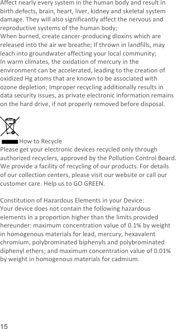  15    Affect nearly every system in the human body and result in birth defects, brain, heart, liver, kidney and skeletal system damage. They will also significantly affect the nervous and reproductive systems of the human body; When burned, create cancer-producing dioxins which are released into the air we breathe; If thrown in landfills, may leach into groundwater affecting your local community; In warm climates, the oxidation of mercury in the environment can be accelerated, leading to the creation of oxidized Hg atoms that are known to be associated with ozone depletion; Improper recycling additionally results in data security issues, as private electronic information remains on the hard drive, if not properly removed before disposal.      How to Recycle Please get your electronic devices recycled only through authorized recyclers, approved by the Pollution Control Board. We provide a facility of recycling of our products. For details of our collection centers, please visit our website or call our customer care. Help us to GO GREEN.    Constitution of Hazardous Elements in your Device: Your device does not contain the following hazardous elements in a proportion higher than the limits provided hereunder: maximum concentration value of 0.1% by weight in homogenous materials for lead, mercury, hexavalent chromium, polybrominated biphenyls and polybrominated diphenyl ethers; and maximum concentration value of 0.01% by weight in homogenous materials for cadmium.  