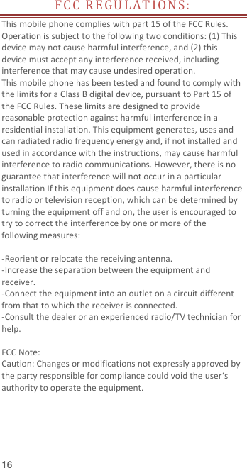  16 FC C  R E G U L A T I O N S :  This mobile phone complies with part 15 of the FCC Rules. Operation is subject to the following two conditions: (1) This device may not cause harmful interference, and (2) this device must accept any interference received, including interference that may cause undesired operation. This mobile phone has been tested and found to comply with the limits for a Class B digital device, pursuant to Part 15 of the FCC Rules. These limits are designed to provide reasonable protection against harmful interference in a residential installation. This equipment generates, uses and can radiated radio frequency energy and, if not installed and used in accordance with the instructions, may cause harmful interference to radio communications. However, there is no guarantee that interference will not occur in a particular installation If this equipment does cause harmful interference to radio or television reception, which can be determined by turning the equipment off and on, the user is encouraged to try to correct the interference by one or more of the following measures:  -Reorient or relocate the receiving antenna. -Increase the separation between the equipment and receiver. -Connect the equipment into an outlet on a circuit different from that to which the receiver is connected. -Consult the dealer or an experienced radio/TV technician for help.  FCC Note: Caution: Changes or modifications not expressly approved by the party responsible for compliance could void the user‘s authority to operate the equipment. 