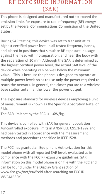  17 RF  E X P O SU R E   IN F OR MA T IO N  (SA R )  This phone is designed and manufactured not to exceed the emission limits for exposure to radio frequency (RF) energy set by the Federal Communications Commission of the United States.    During SAR testing, this device was set to transmit at its highest certified power level in all tested frequency bands, and placed in positions that simulate RF exposure in usage against the head with no separation, and near the body with the separation of 10 mm. Although the SAR is determined at the highest certified power level, the actual SAR level of the device while operating can be well below the maximum value.   This is because the phone is designed to operate at multiple power levels so as to use only the power required to reach the network. In general, the closer you are to a wireless base station antenna, the lower the power output.  The exposure standard for wireless devices employing a unit of measurement is known as the Specific Absorption Rate, or SAR.  The SAR limit set by the FCC is 1.6W/kg.   This device is complied with SAR for general population /uncontrolled exposure limits in ANSI/IEEE C95.1-1992 and had been tested in accordance with the measurement methods and procedures specified in IEEE1528.    The FCC has granted an Equipment Authorization for this model phone with all reported SAR levels evaluated as in compliance with the FCC RF exposure guidelines. SAR information on this model phone is on file with the FCC and can be found under the Display Grant section of www.fcc.gov/oet/ea/fccid after searching on FCC ID: WVBAL630X.  