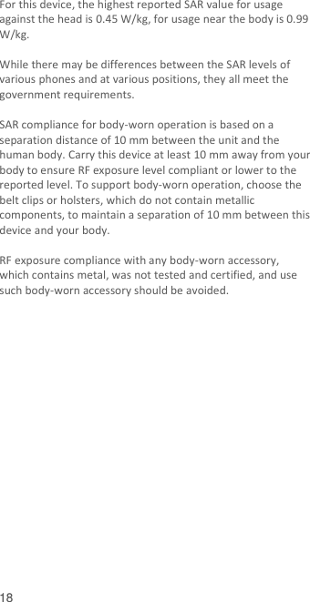  18 For this device, the highest reported SAR value for usage against the head is 0.45 W/kg, for usage near the body is 0.99 W/kg.  While there may be differences between the SAR levels of various phones and at various positions, they all meet the government requirements.  SAR compliance for body-worn operation is based on a separation distance of 10 mm between the unit and the human body. Carry this device at least 10 mm away from your body to ensure RF exposure level compliant or lower to the reported level. To support body-worn operation, choose the belt clips or holsters, which do not contain metallic components, to maintain a separation of 10 mm between this device and your body.    RF exposure compliance with any body-worn accessory, which contains metal, was not tested and certified, and use such body-worn accessory should be avoided.   