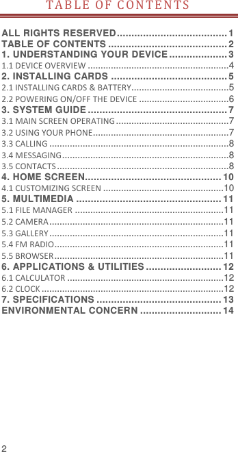  2 TABLE OF C ON TE N T S   ALL RIGHTS RESERVED ...................................... 1 TABLE OF CONTENTS ......................................... 2 1. UNDERSTANDING YOUR DEVICE .................... 3 1.1 DEVICE OVERVIEW ....................................................... 4 2. INSTALLING CARDS ........................................ 5 2.1 INSTALLING CARDS &amp; BATTERY...................................... 5 2.2 POWERING ON/OFF THE DEVICE ................................... 6 3. SYSTEM GUIDE ................................................ 7 3.1 MAIN SCREEN OPERATING ............................................ 7 3.2 USING YOUR PHONE..................................................... 7 3.3 CALLING ...................................................................... 8 3.4 MESSAGING ................................................................. 8 3.5 CONTACTS ................................................................... 8 4. HOME SCREEN............................................... 10 4.1 CUSTOMIZING SCREEN ............................................... 10 5. MULTIMEDIA .................................................. 11 5.1 FILE MANAGER .......................................................... 11 5.2 CAMERA .................................................................... 11 5.3 GALLERY .................................................................... 11 5.4 FM RADIO.................................................................. 11 5.5 BROWSER .................................................................. 11 6. APPLICATIONS &amp; UTILITIES .......................... 12 6.1 CALCULATOR ............................................................. 12 6.2 CLOCK ....................................................................... 12 7. SPECIFICATIONS ........................................... 13 ENVIRONMENTAL CONCERN ............................ 14 