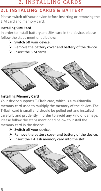  5 2.  I N ST A L L I N G   CA R D S                                       2.1 INSTALLI NG CA R DS  &amp;  B ATTERY  Please switch off your device before inserting or removing the SIM card and memory card. Installing SIM Card   In order to install battery and SIM card in the device, please follow the steps mentioned below:  Switch off your device.  Remove the battery cover and battery of the device.  Insert the SIM cards.   Installing Memory Card Your device supports T-Flash card, which is a multimedia memory card used to multiply the memory of the device. The T-flash card is small and should be pulled out and installed carefully and prudently in order to avoid any kind of damage. Please follow the steps mentioned below to install the memory card in the device:  Switch off your device.  Remove the battery cover and battery of the device.  Insert the T-Flash memory card into the slot.   