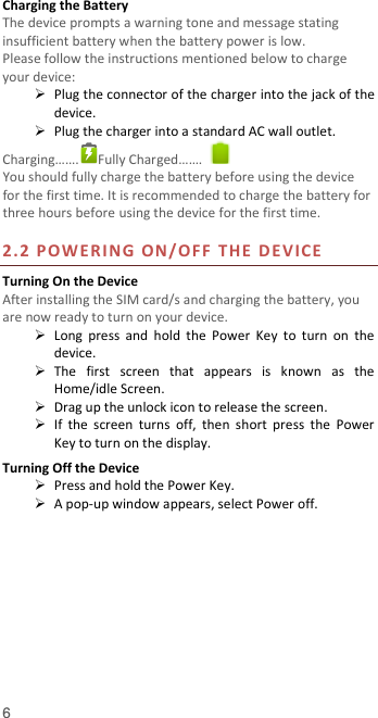  6 Charging the Battery   The device prompts a warning tone and message stating insufficient battery when the battery power is low.     Please follow the instructions mentioned below to charge your device:  Plug the connector of the charger into the jack of the device.    Plug the charger into a standard AC wall outlet.   Charging…….  Fully Charged…….   You should fully charge the battery before using the device for the first time. It is recommended to charge the battery for three hours before using the device for the first time.    2.2 POWERING ON/OFF  THE  DE V ICE  Turning On the Device After installing the SIM card/s and charging the battery, you are now ready to turn on your device.  Long  press  and  hold  the  Power  Key  to  turn  on  the device.    The  first  screen  that  appears  is  known  as  the Home/idle Screen.    Drag up the unlock icon to release the screen.  If  the  screen  turns  off,  then  short  press  the  Power Key to turn on the display.   Turning Off the Device  Press and hold the Power Key.  A pop-up window appears, select Power off.  