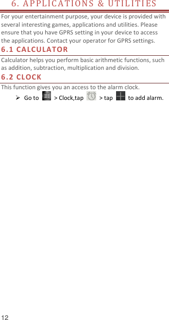  12 6. A P P L I C A T I O N S   &amp;   U TIL I TI E S                          For your entertainment purpose, your device is provided with several interesting games, applications and utilities. Please ensure that you have GPRS setting in your device to access the applications. Contact your operator for GPRS settings.   6.1 CALCULATOR Calculator helps you perform basic arithmetic functions, such as addition, subtraction, multiplication and division. 6.2 CLOCK This function gives you an access to the alarm clock.    Go to    &gt; Clock,tap    &gt; tap    to add alarm.    