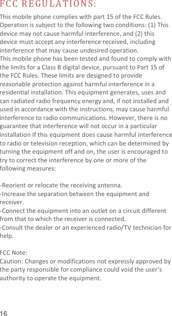  16  FC C  R E G U LA T IO N S :  This mobile phone complies with part 15 of the FCC Rules. Operation is subject to the following two conditions: (1) This device may not cause harmful interference, and (2) this device must accept any interference received, including interference that may cause undesired operation. This mobile phone has been tested and found to comply with the limits for a Class B digital device, pursuant to Part 15 of the FCC Rules. These limits are designed to provide reasonable protection against harmful interference in a residential installation. This equipment generates, uses and can radiated radio frequency energy and, if not installed and used in accordance with the instructions, may cause harmful interference to radio communications. However, there is no guarantee that interference will not occur in a particular installation If this equipment does cause harmful interference to radio or television reception, which can be determined by turning the equipment off and on, the user is encouraged to try to correct the interference by one or more of the following measures:  -Reorient or relocate the receiving antenna. -Increase the separation between the equipment and receiver. -Connect the equipment into an outlet on a circuit different from that to which the receiver is connected. -Consult the dealer or an experienced radio/TV technician for help.  FCC Note: Caution: Changes or modifications not expressly approved by the party responsible for compliance could void the user‘s authority to operate the equipment. 