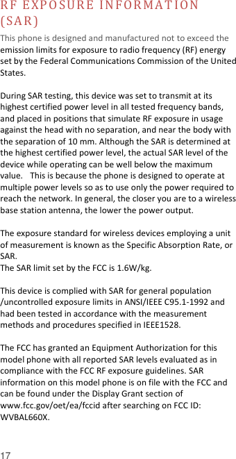  17 RF  E X P O SU R E  IN FO R M A T IO N  (SA R )  This phone is designed and manufactured not to exceed the emission limits for exposure to radio frequency (RF) energy set by the Federal Communications Commission of the United States.    During SAR testing, this device was set to transmit at its highest certified power level in all tested frequency bands, and placed in positions that simulate RF exposure in usage against the head with no separation, and near the body with the separation of 10 mm. Although the SAR is determined at the highest certified power level, the actual SAR level of the device while operating can be well below the maximum value.   This is because the phone is designed to operate at multiple power levels so as to use only the power required to reach the network. In general, the closer you are to a wireless base station antenna, the lower the power output.  The exposure standard for wireless devices employing a unit of measurement is known as the Specific Absorption Rate, or SAR.  The SAR limit set by the FCC is 1.6W/kg.   This device is complied with SAR for general population /uncontrolled exposure limits in ANSI/IEEE C95.1-1992 and had been tested in accordance with the measurement methods and procedures specified in IEEE1528.    The FCC has granted an Equipment Authorization for this model phone with all reported SAR levels evaluated as in compliance with the FCC RF exposure guidelines. SAR information on this model phone is on file with the FCC and can be found under the Display Grant section of www.fcc.gov/oet/ea/fccid after searching on FCC ID: WVBAL660X.  