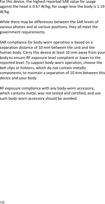  18 For this device, the highest reported SAR value for usage against the head is 0.67 W/kg, for usage near the body is 1.19 W/kg.  While there may be differences between the SAR levels of various phones and at various positions, they all meet the government requirements.  SAR compliance for body-worn operation is based on a separation distance of 10 mm between the unit and the human body. Carry this device at least 10 mm away from your body to ensure RF exposure level compliant or lower to the reported level. To support body-worn operation, choose the belt clips or holsters, which do not contain metallic components, to maintain a separation of 10 mm between this device and your body.    RF exposure compliance with any body-worn accessory, which contains metal, was not tested and certified, and use such body-worn accessory should be avoided.   