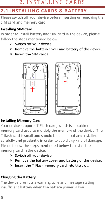  5 2. I N STA L LIN G   CA R DS                                        2.1 INSTALLING CARDS &amp; B ATTER Y  Please switch off your device before inserting or removing the SIM card and memory card. Installing SIM Card   In order to install battery and SIM card in the device, please follow the steps mentioned below:  Switch off your device.  Remove the battery cover and battery of the device.  Insert the SIM cards.   Installing Memory Card Your device supports T-Flash card, which is a multimedia memory card used to multiply the memory of the device. The T-flash card is small and should be pulled out and installed carefully and prudently in order to avoid any kind of damage. Please follow the steps mentioned below to install the memory card in the device:  Switch off your device.  Remove the battery cover and battery of the device.  Insert the T-Flash memory card into the slot.  Charging the Battery   The device prompts a warning tone and message stating insufficient battery when the battery power is low.     