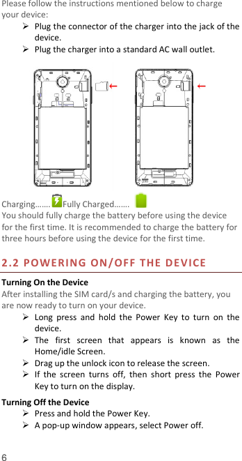  6 Please follow the instructions mentioned below to charge your device:  Plug the connector of the charger into the jack of the device.    Plug the charger into a standard AC wall outlet.   Charging…….  Fully Charged…….   You should fully charge the battery before using the device for the first time. It is recommended to charge the battery for three hours before using the device for the first time.    2.2 POWERING ON/ OF F   THE  DEVICE  Turning On the Device After installing the SIM card/s and charging the battery, you are now ready to turn on your device.  Long  press  and  hold  the  Power  Key  to  turn  on  the device.    The  first  screen  that  appears  is  known  as  the Home/idle Screen.    Drag up the unlock icon to release the screen.  If  the  screen  turns  off,  then  short  press  the  Power Key to turn on the display.   Turning Off the Device  Press and hold the Power Key.  A pop-up window appears, select Power off.  