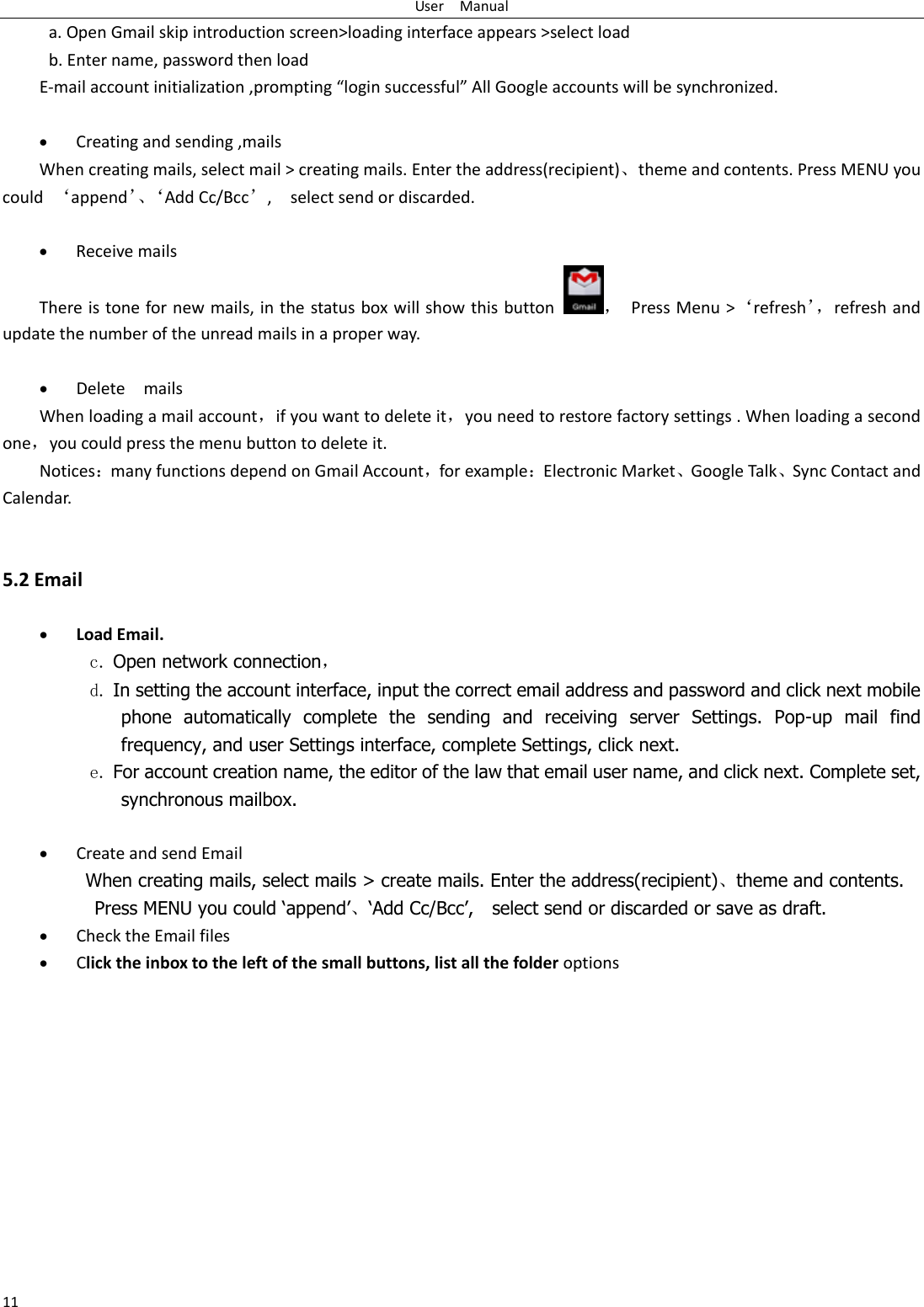 User    Manual 11 a. Open Gmail skip introduction screen&gt;loading interface appears &gt;select load b. Enter name, password then load E-mail account initialization ,prompting “login successful” All Google accounts will be synchronized.     Creating and sending ,mails When creating mails, select mail &gt; creating mails. Enter the address(recipient)、theme and contents. Press MENU you could  ‘append’、‘ Add Cc/Bcc’,    select send or discarded.   Receive mails There is tone for new mails, in the status box will show this button ，  Press Menu &gt;‘refresh’， refresh and update the number of the unread mails in a proper way.     Delete    mails When loading a mail account，if you want to delete it，you need to restore factory settings . When loading a second one，you could press the menu button to delete it. Notices：many functions depend on Gmail Account，for example：Electronic Market、Google Talk、Sync Contact and Calendar.   5.2 Email   Load Email. c. Open network connection， d. In setting the account interface, input the correct email address and password and click next mobile phone  automatically  complete  the  sending  and  receiving  server  Settings.  Pop-up  mail  find frequency, and user Settings interface, complete Settings, click next. e. For account creation name, the editor of the law that email user name, and click next. Complete set, synchronous mailbox.   Create and send Email When creating mails, select mails &gt; create mails. Enter the address(recipient)、theme and contents. Press MENU you could ‘append’、‘Add Cc/Bcc’,    select send or discarded or save as draft.  Check the Email files                                            Click the inbox to the left of the small buttons, list all the folder options    